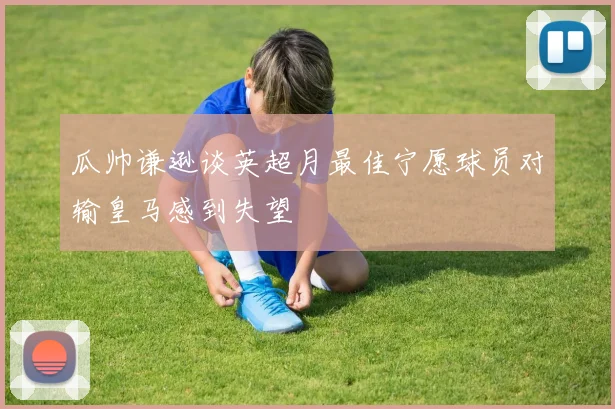 瓜帅谦逊谈英超月最佳宁愿球员对输皇马感到失望