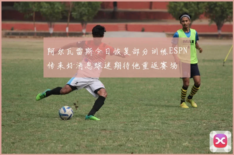 阿尔瓦雷斯今日恢复部分训练ESPN传来好消息球迷期待他重返赛场