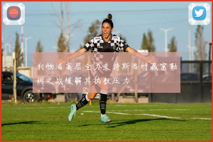利物浦高层全力支持斯洛特赢富勒姆之战缓解其执教压力