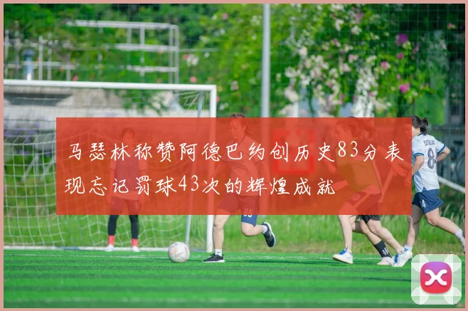 马瑟林称赞阿德巴约创历史83分表现忘记罚球43次的辉煌成就