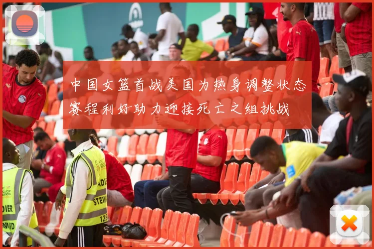 中国女篮首战美国为热身调整状态赛程利好助力迎接死亡之组挑战