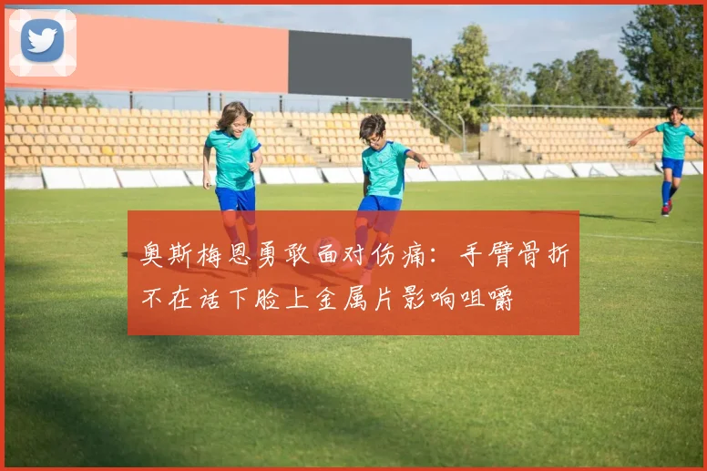 奥斯梅恩勇敢面对伤痛：手臂骨折不在话下脸上金属片影响咀嚼