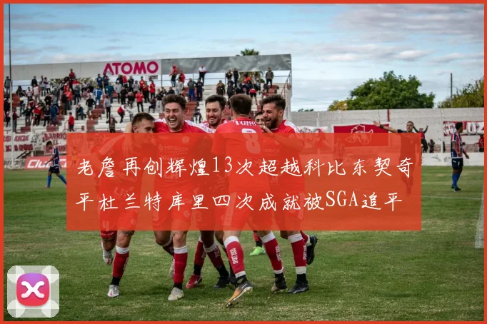 老詹再创辉煌13次超越科比东契奇平杜兰特库里四次成就被SGA追平