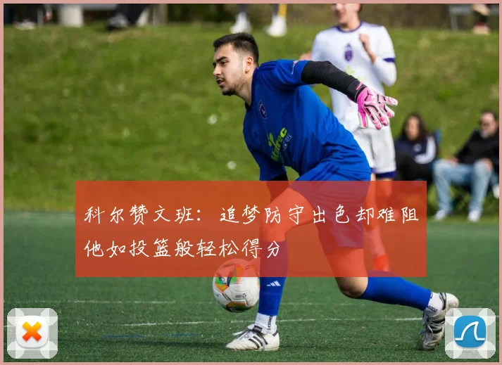 科尔赞文班：追梦防守出色却难阻他如投篮般轻松得分