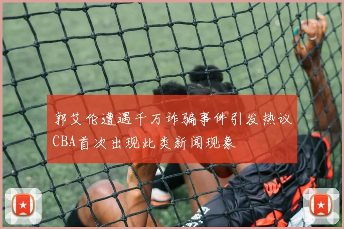 郭艾伦遭遇千万诈骗事件引发热议CBA首次出现此类新闻现象