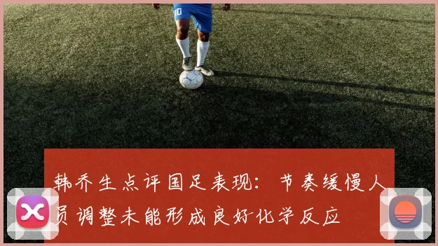 韩乔生点评国足表现：节奏缓慢人员调整未能形成良好化学反应