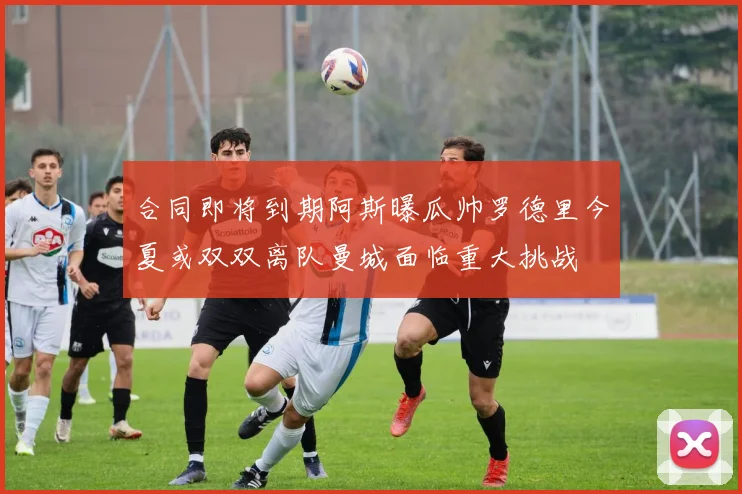 合同即将到期阿斯曝瓜帅罗德里今夏或双双离队曼城面临重大挑战
