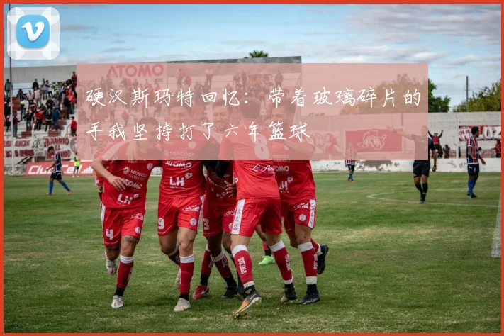 硬汉斯玛特回忆：带着玻璃碎片的手我坚持打了六年篮球