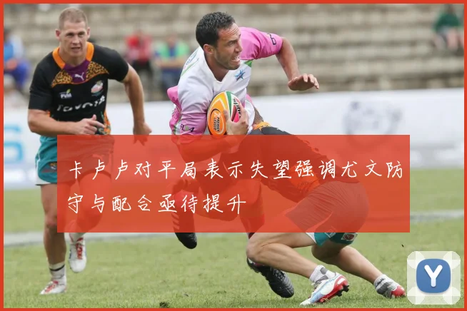 卡卢卢对平局表示失望强调尤文防守与配合亟待提升