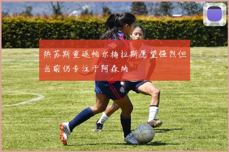 热苏斯重返帕尔梅拉斯愿望强烈但当前仍专注于阿森纳