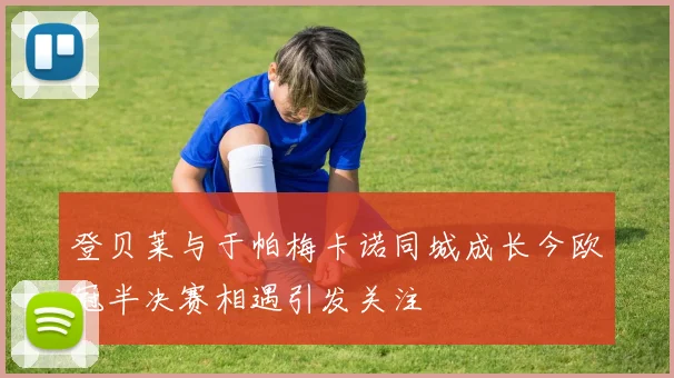 登贝莱与于帕梅卡诺同城成长今欧冠半决赛相遇引发关注