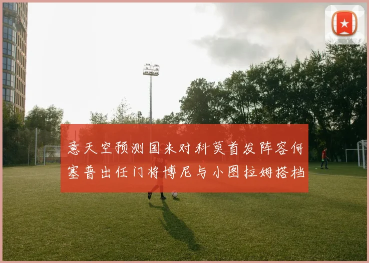 意天空预测国米对科莫首发阵容何塞普出任门将博尼与小图拉姆搭档前锋