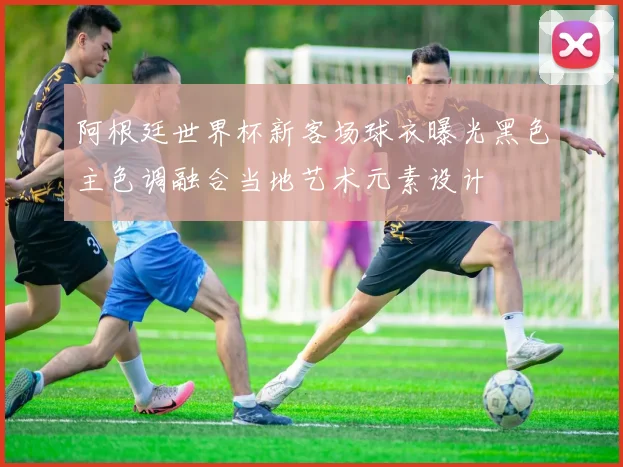 阿根廷世界杯新客场球衣曝光黑色主色调融合当地艺术元素设计