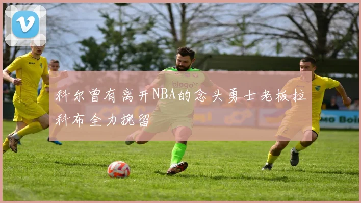 科尔曾有离开NBA的念头勇士老板拉科布全力挽留