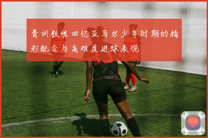 青训教练回忆亚马尔少年时期的精彩配合与高难度进球表现