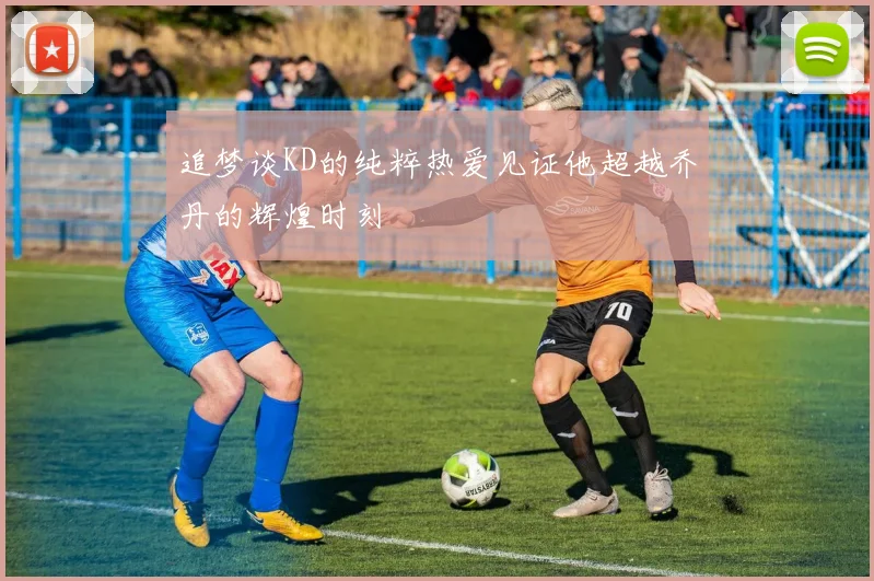 追梦谈KD的纯粹热爱见证他超越乔丹的辉煌时刻