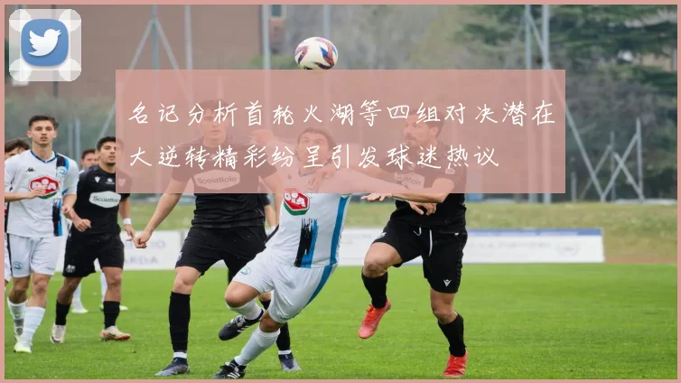 名记分析首轮火湖等四组对决潜在大逆转精彩纷呈引发球迷热议