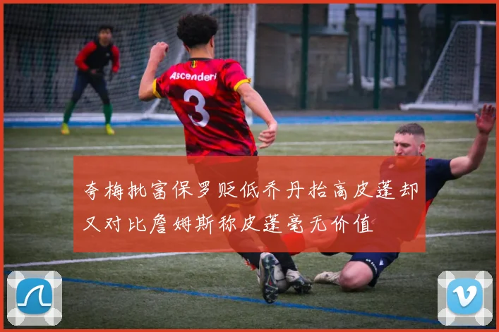 夸梅批富保罗贬低乔丹抬高皮蓬却又对比詹姆斯称皮蓬毫无价值