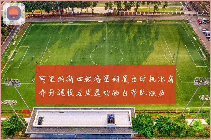 阿里纳斯回顾塔图姆复出时机比肩乔丹退役后皮蓬的独自带队经历