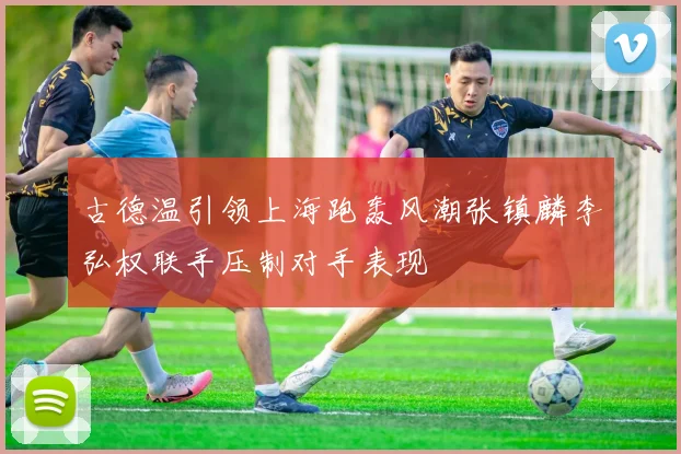 古德温引领上海跑轰风潮张镇麟李弘权联手压制对手表现