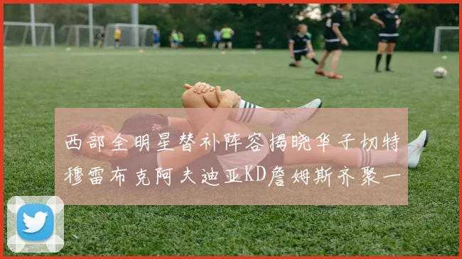 西部全明星替补阵容揭晓华子切特穆雷布克阿夫迪亚KD詹姆斯齐聚一堂