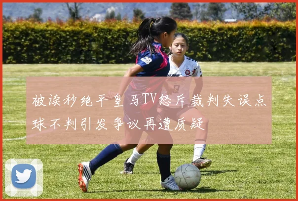 被读秒绝平皇马TV怒斥裁判失误点球不判引发争议再遭质疑