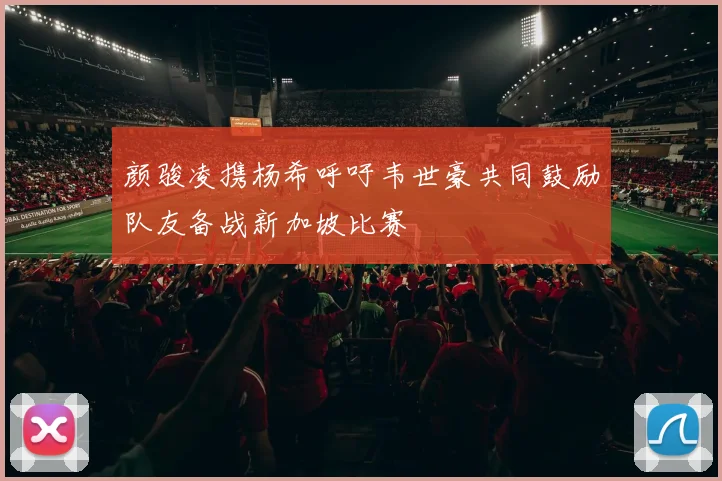 颜骏凌携杨希呼吁韦世豪共同鼓励队友备战新加坡比赛