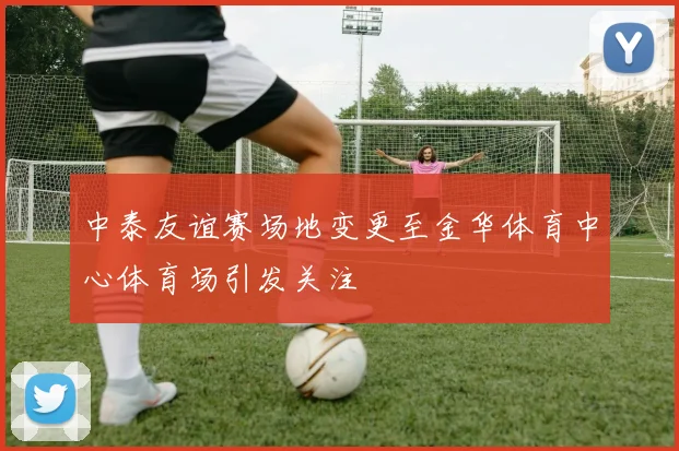 中泰友谊赛场地变更至金华体育中心体育场引发关注