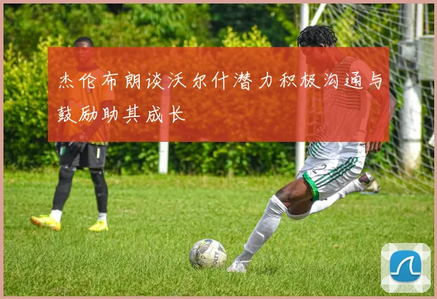 杰伦布朗谈沃尔什潜力积极沟通与鼓励助其成长