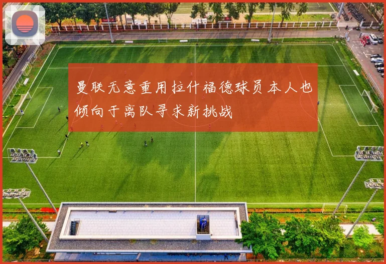 曼联无意重用拉什福德球员本人也倾向于离队寻求新挑战