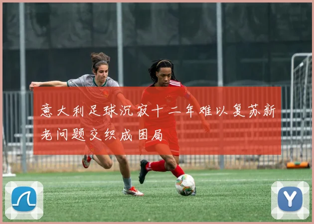 意大利足球沉寂十二年难以复苏新老问题交织成困局