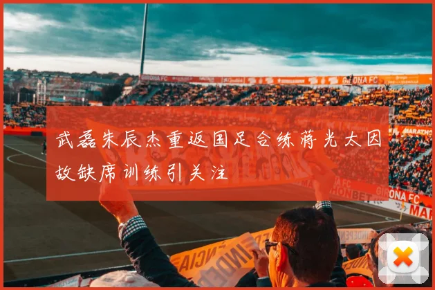 武磊朱辰杰重返国足合练蒋光太因故缺席训练引关注