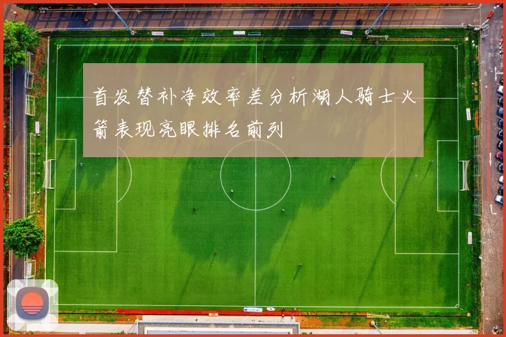 首发替补净效率差分析湖人骑士火箭表现亮眼排名前列