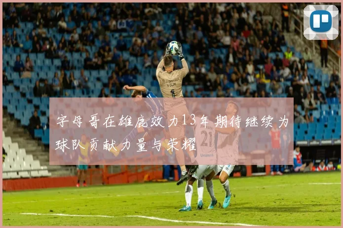 字母哥在雄鹿效力13年期待继续为球队贡献力量与荣耀
