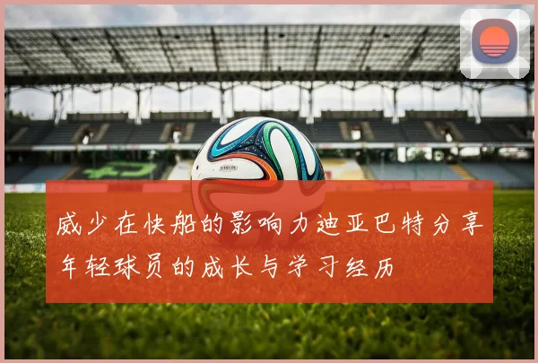 威少在快船的影响力迪亚巴特分享年轻球员的成长与学习经历